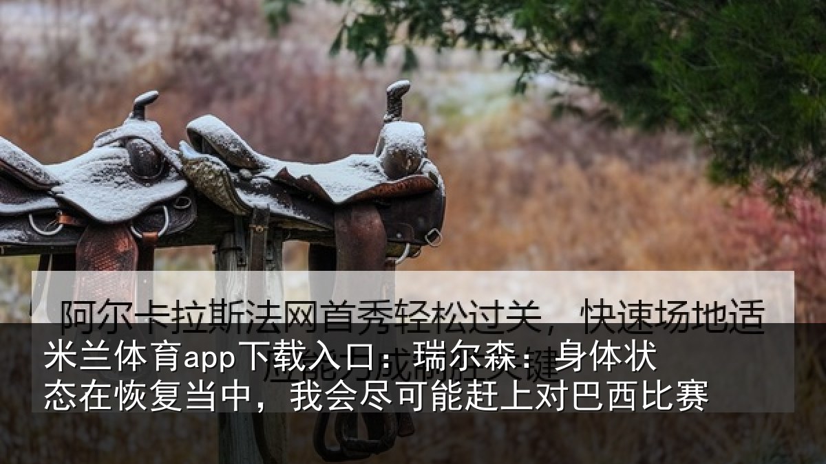 米兰体育app下载入口:瑞尔森:身体状态在恢复当中,我会尽可能赶上对巴西比赛