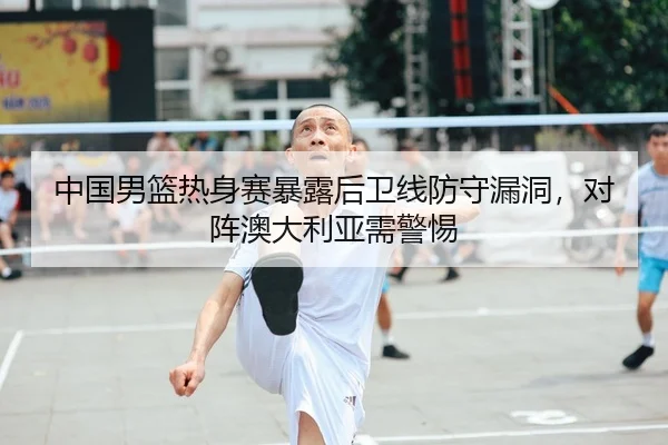 中国男篮热身赛暴露后卫线防守漏洞，对阵澳大利亚需警惕