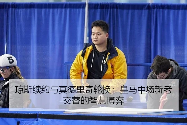 琼斯续约与莫德里奇轮换：皇马中场新老交替的智慧博弈