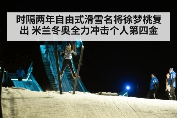 时隔两年自由式滑雪名将徐梦桃复出 米兰冬奥全力冲击个人第四金